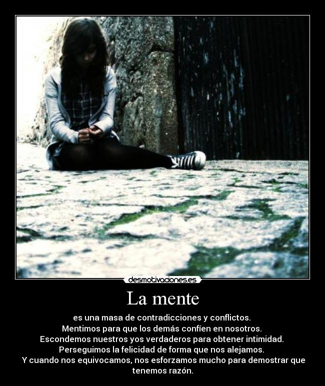 La mente - es una masa de contradicciones y conflictos.
Mentimos para que los demás confíen en nosotros.
Escondemos nuestros yos verdaderos para obtener intimidad.
Perseguimos la felicidad de forma que nos alejamos.
Y cuando nos equivocamos, nos esforzamos mucho para demostrar que
tenemos razón.