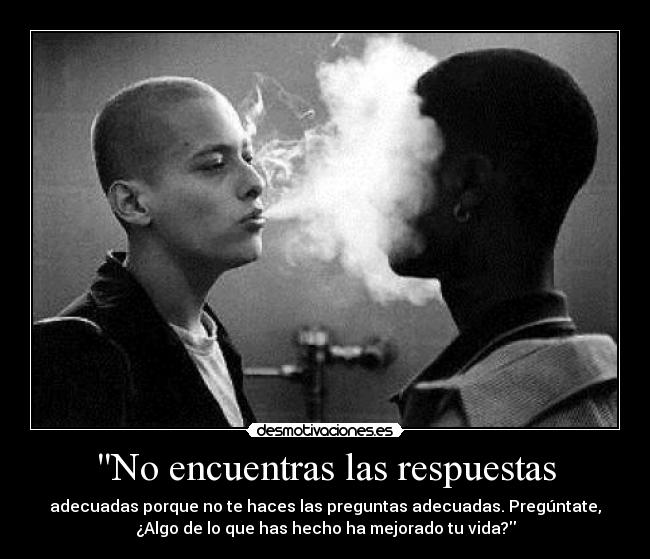 No encuentras las respuestas - adecuadas porque no te haces las preguntas adecuadas. Pregúntate,
¿Algo de lo que has hecho ha mejorado tu vida?