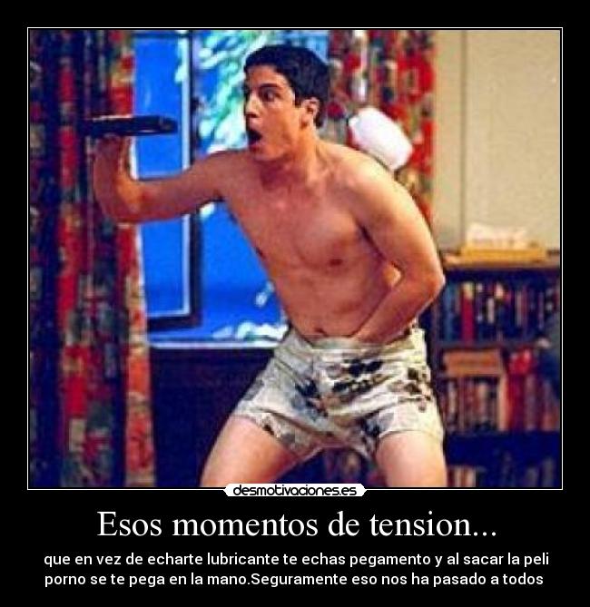 Esos momentos de tension... - que en vez de echarte lubricante te echas pegamento y al sacar la peli
porno se te pega en la mano.Seguramente eso nos ha pasado a todos