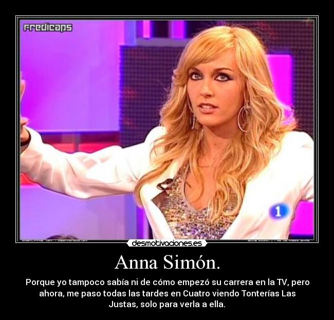 Anna Simón. - Porque yo tampoco sabía ni de cómo empezó su carrera en la TV, pero
ahora, me paso todas las tardes en Cuatro viendo Tonterías Las
Justas, solo para verla a ella.