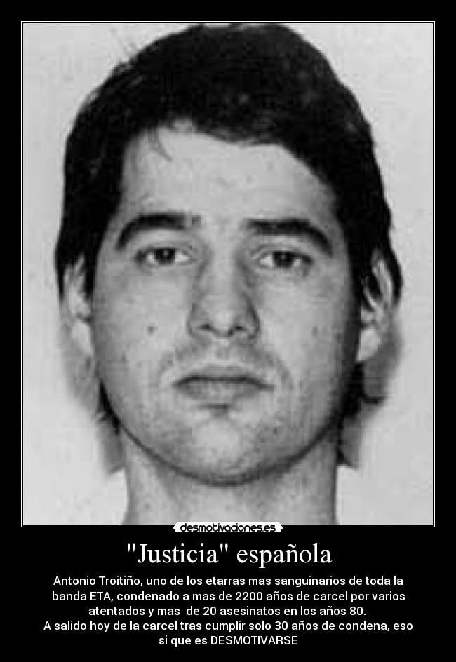 Justicia española - Antonio Troitiño, uno de los etarras mas sanguinarios de toda la
banda ETA, condenado a mas de 2200 años de carcel por varios
atentados y mas  de 20 asesinatos en los años 80. 
A salido hoy de la carcel tras cumplir solo 30 años de condena, eso
si que es DESMOTIVARSE
