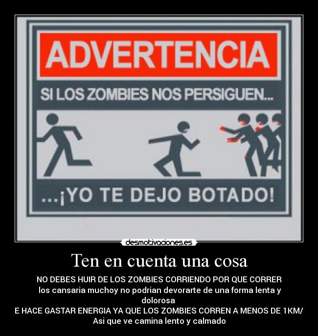 Ten en cuenta una cosa - NO DEBES HUIR DE LOS ZOMBIES CORRIENDO POR QUE CORRER
los cansaria muchoy no podrian devorarte de una forma lenta y dolorosa
TE HACE GASTAR ENERGIA YA QUE LOS ZOMBIES CORREN A MENOS DE 1KM/H
Asi que ve camina lento y calmado