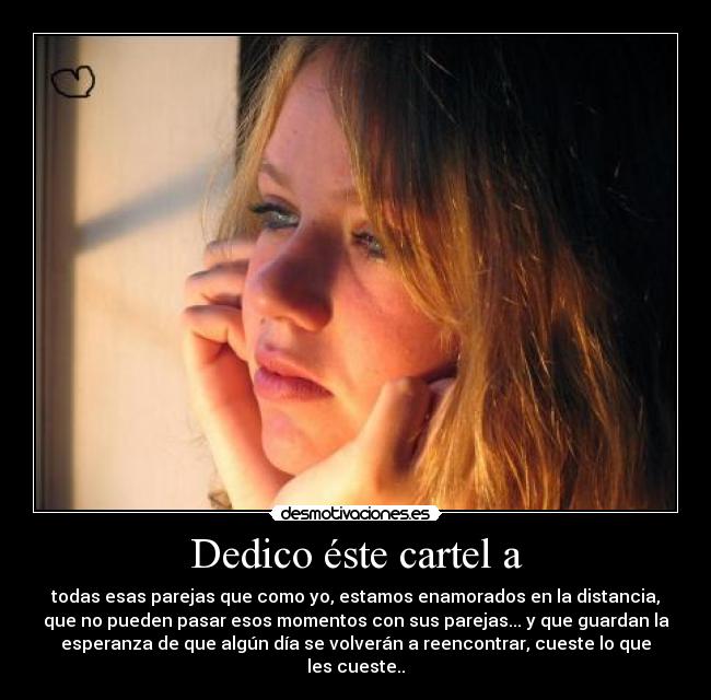 Dedico éste cartel a - todas esas parejas que como yo, estamos enamorados en la distancia,
que no pueden pasar esos momentos con sus parejas... y que guardan la
esperanza de que algún día se volverán a reencontrar, cueste lo que
les cueste..