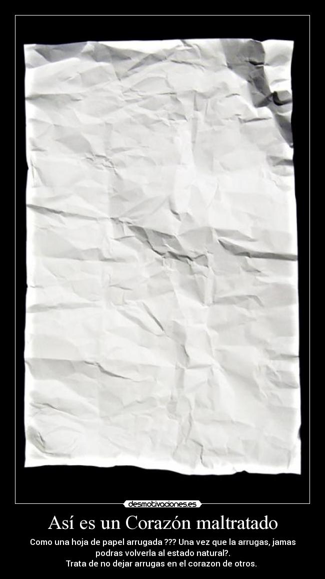 Así es un Corazón maltratado - Como una hoja de papel arrugada ??? Una vez que la arrugas, jamas
podras volverla al estado natural?.
Trata de no dejar arrugas en el corazon de otros.