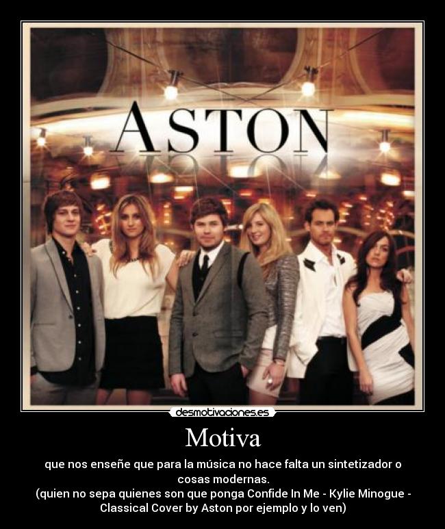 Motiva - que nos enseñe que para la música no hace falta un sintetizador o
cosas modernas.
(quien no sepa quienes son que ponga Confide In Me - Kylie Minogue -
Classical Cover by Aston por ejemplo y lo ven)