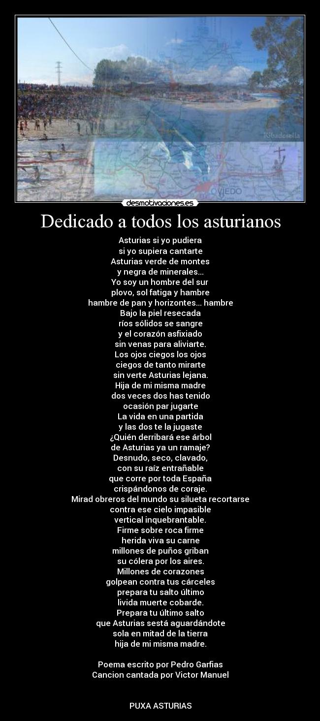 Dedicado a todos los asturianos - Asturias si yo pudiera
si yo supiera cantarte
Asturias verde de montes
y negra de minerales...
Yo soy un hombre del sur
plovo, sol fatiga y hambre
hambre de pan y horizontes... hambre
Bajo la piel resecada
ríos sólidos se sangre
y el corazón asfixiado
sin venas para aliviarte.
Los ojos ciegos los ojos
ciegos de tanto mirarte
sin verte Asturias lejana.
Hija de mi misma madre
dos veces dos has tenido
ocasión par jugarte
La vida en una partida
y las dos te la jugaste
¿Quién derribará ese árbol
de Asturias ya un ramaje?
Desnudo, seco, clavado,
con su raíz entrañable
que corre por toda España
crispándonos de coraje.
Mirad obreros del mundo su silueta recortarse
contra ese cielo impasible
vertical inquebrantable.
Firme sobre roca firme
herida viva su carne
millones de puños griban
su cólera por los aires.
Millones de corazones
golpean contra tus cárceles
prepara tu salto último
livida muerte cobarde.
Prepara tu último salto
que Asturias sestá aguardándote
sola en mitad de la tierra
hija de mi misma madre.

Poema escrito por Pedro Garfias
Cancion cantada por Victor Manuel


PUXA ASTURIAS