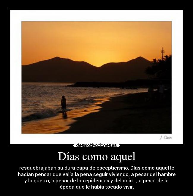 Días como aquel - resquebrajaban su dura capa de escepticismo. Días como aquel le
hacían pensar que valía la pena seguir viviendo, a pesar del hambre
y la guerra, a pesar de las epidemias y del odio..., a pesar de la
época que le había tocado vivir.
