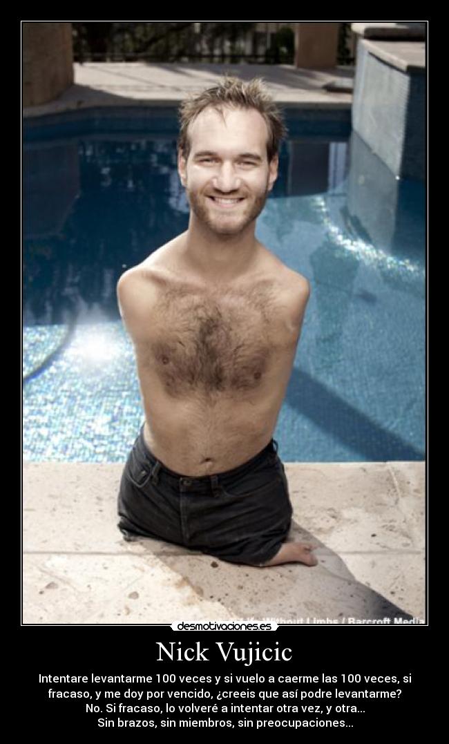 Nick Vujicic - Intentare levantarme 100 veces y si vuelo a caerme las 100 veces, si
fracaso, y me doy por vencido, ¿creeis que así podre levantarme?
No. Si fracaso, lo volveré a intentar otra vez, y otra...
Sin brazos, sin miembros, sin preocupaciones...