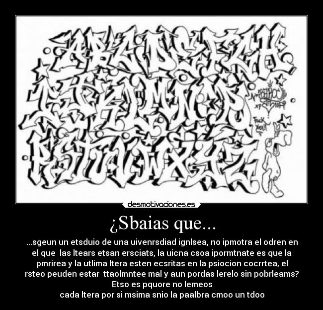 ¿Sbaias que... - ...sgeun un etsduio de una uivenrsdiad ignlsea, no ipmotra el odren en
el que  las ltears etsan ersciats, la uicna csoa ipormtnate es que la
pmrirea y la utlima ltera esten ecsritas en la psiocion cocrrtea, el
rsteo peuden estar  ttaolmntee mal y aun pordas lerelo sin pobrleams?
Etso es pquore no lemeos
cada ltera por si msima snio la paalbra cmoo un tdoo