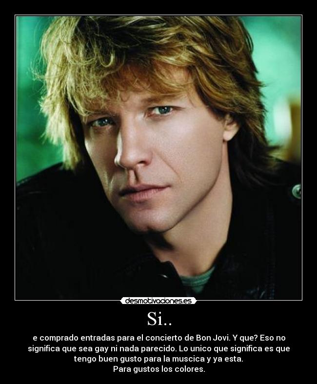 Si.. - e comprado entradas para el concierto de Bon Jovi. Y que? Eso no
significa que sea gay ni nada parecido. Lo unico que significa es que
tengo buen gusto para la muscica y ya esta.
Para gustos los colores.