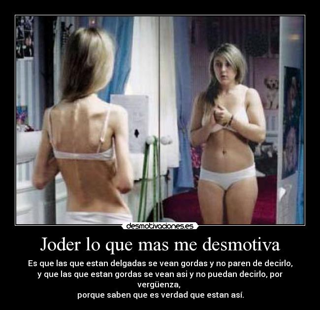 Joder lo que mas me desmotiva - Es que las que estan delgadas se vean gordas y no paren de decirlo,
y que las que estan gordas se vean asi y no puedan decirlo, por vergüenza, 
porque saben que es verdad que estan así.