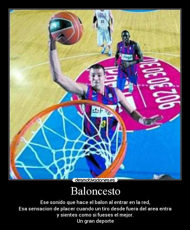 Baloncesto - Ese sonido que hace el balon al entrar en la red,
Esa sensacion de placer cuando un tiro desde fuera del area entra
y sientes como si fueses el mejor.
Un gran deporte