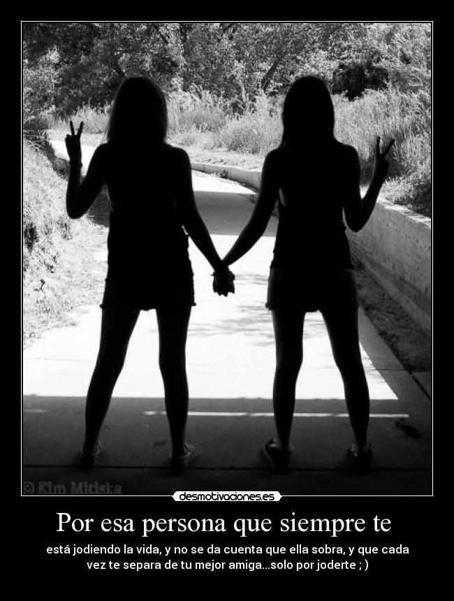 Por esa persona que siempre te - está jodiendo la vida, y no se da cuenta que ella sobra, y que cada
vez te separa de tu mejor amiga...solo por joderte ; )