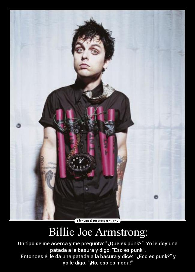 Billie Joe Armstrong: - Un tipo se me acerca y me pregunta: ¿Qué es punk?. Yo le doy una
patada a la basura y digo: Eso es punk.
Entonces él le da una patada a la basura y dice: ¿Eso es punk? y
yo le digo: ¡No, eso es moda!