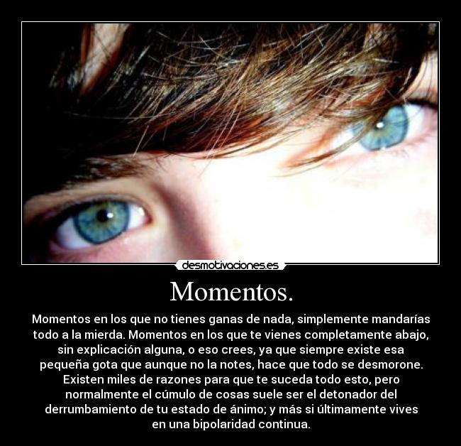 Momentos. - Momentos en los que no tienes ganas de nada, simplemente mandarías
todo a la mierda. Momentos en los que te vienes completamente abajo,
sin explicación alguna, o eso crees, ya que siempre existe esa
pequeña gota que aunque no la notes, hace que todo se desmorone.
Existen miles de razones para que te suceda todo esto, pero
normalmente el cúmulo de cosas suele ser el detonador del
derrumbamiento de tu estado de ánimo; y más si últimamente vives
en una bipolaridad continua.