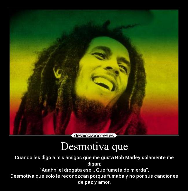 Desmotiva que - Cuando les digo a mis amigos que me gusta Bob Marley solamente me
digan:
Aaahh! el drogata ese... Que fumeta de mierda.
Desmotiva que solo le reconozcan porque fumaba y no por sus canciones
de paz y amor.