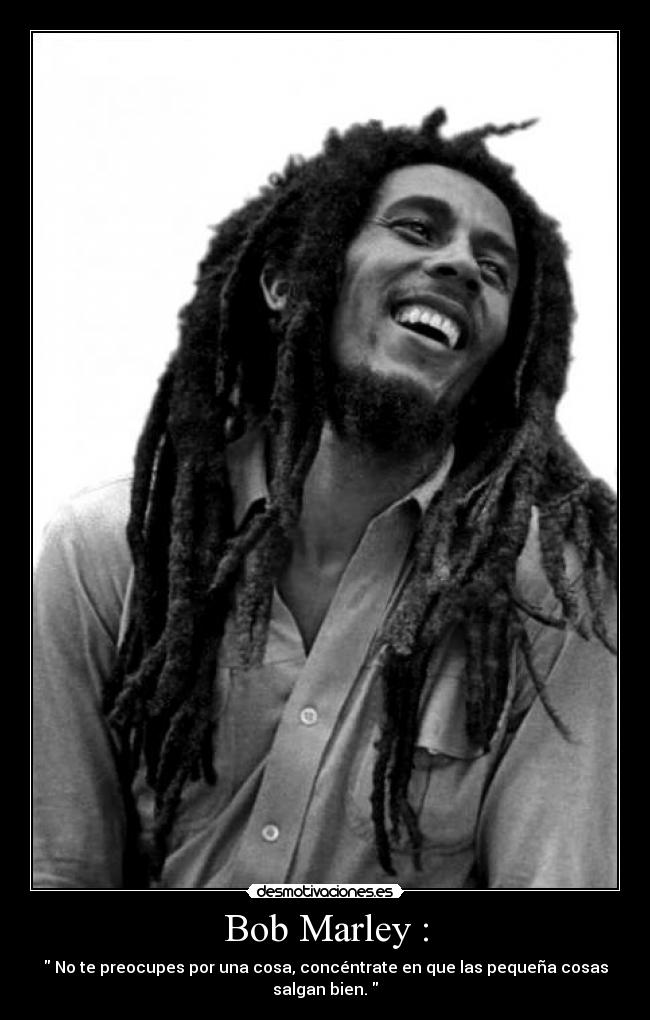 Bob Marley : - No te preocupes por una cosa, concéntrate en que las pequeña cosas salgan bien.