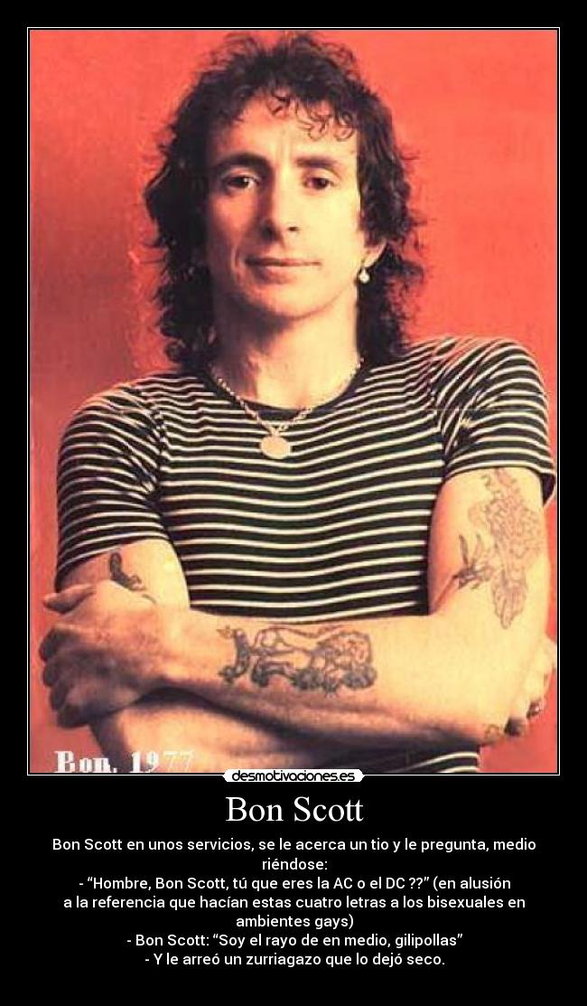 Bon Scott - Bon Scott en unos servicios, se le acerca un tio y le pregunta, medio
riéndose:
- “Hombre, Bon Scott, tú que eres la AC o el DC ??” (en alusión
a la referencia que hacían estas cuatro letras a los bisexuales en
ambientes gays)
- Bon Scott: “Soy el rayo de en medio, gilipollas”
- Y le arreó un zurriagazo que lo dejó seco.