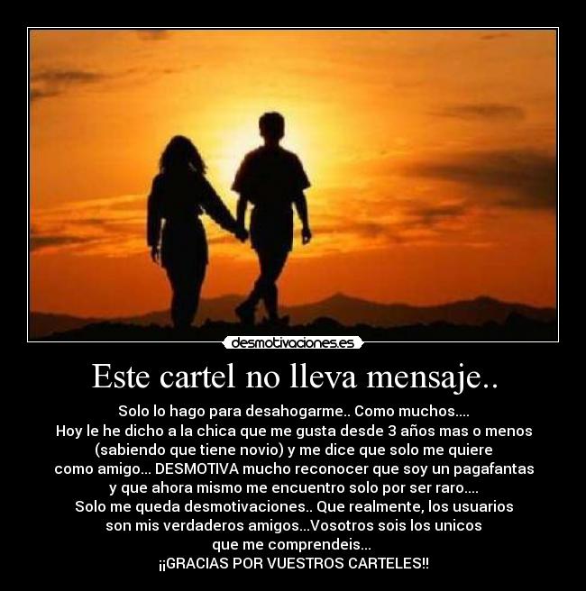 Este cartel no lleva mensaje.. - Solo lo hago para desahogarme.. Como muchos....
Hoy le he dicho a la chica que me gusta desde 3 años mas o menos
(sabiendo que tiene novio) y me dice que solo me quiere
como amigo... DESMOTIVA mucho reconocer que soy un pagafantas
y que ahora mismo me encuentro solo por ser raro....
Solo me queda desmotivaciones.. Que realmente, los usuarios
son mis verdaderos amigos...Vosotros sois los unicos
que me comprendeis... 
¡¡GRACIAS POR VUESTROS CARTELES!!