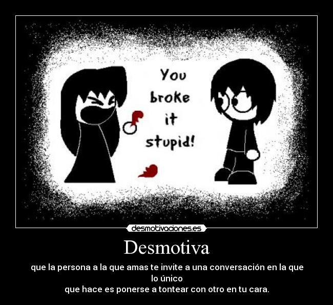 Desmotiva - que la persona a la que amas te invite a una conversación en la que lo único
que hace es ponerse a tontear con otro en tu cara.