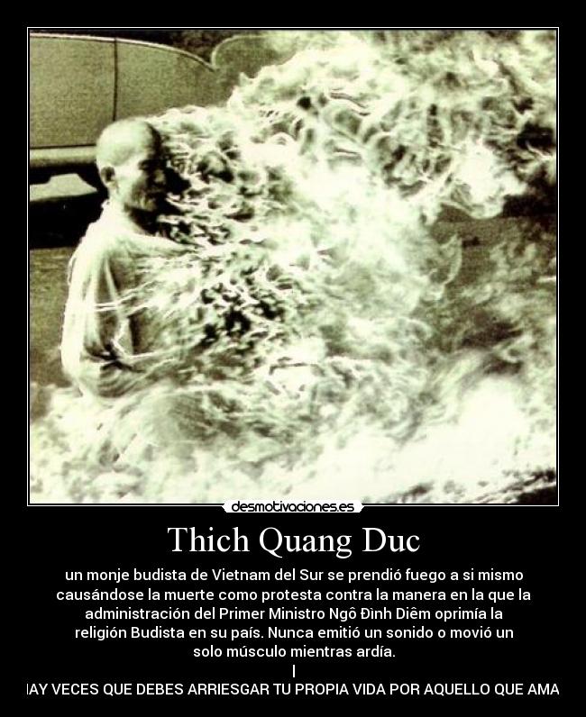 Thich Quang Duc - un monje budista de Vietnam del Sur se prendió fuego a si mismo
causándose la muerte como protesta contra la manera en la que la
administración del Primer Ministro Ngô Ðình Diêm oprimía la
religión Budista en su país. Nunca emitió un sonido o movió un
solo músculo mientras ardía.
|
HAY VECES QUE DEBES ARRIESGAR TU PROPIA VIDA POR AQUELLO QUE AMAS