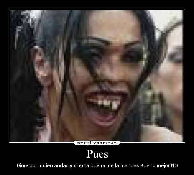 Pues - Dime con quien andas y si esta buena me la mandas.Bueno mejor NO