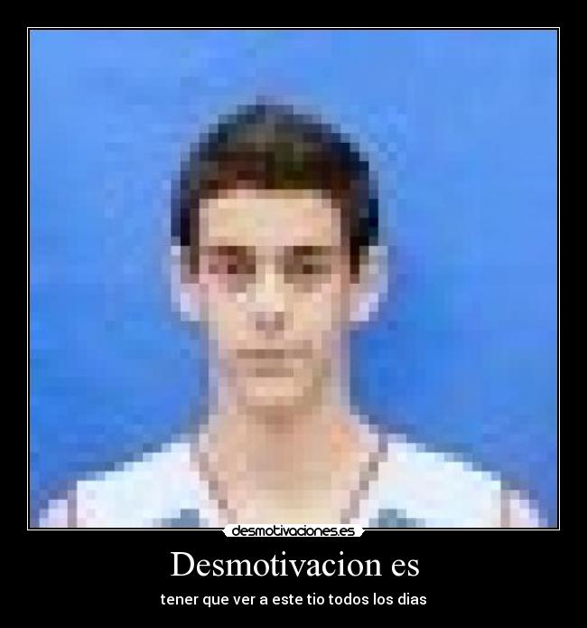 Desmotivacion es - tener que ver a este tio todos los dias