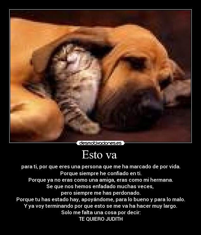 Esto va - para ti, por que eres una persona que me ha marcado de por vida.
Porque siempre he confiado en ti.
Porque ya no eras como una amiga, eras como mi hermana.
Se que nos hemos enfadado muchas veces,
pero siempre me has perdonado.
Porque tu has estado hay, apoyándome, para lo bueno y para lo malo.
Y ya voy terminando por que esto se me va ha hacer muy largo.
Solo me falta una cosa por decir:
TE QUIERO JUDITH