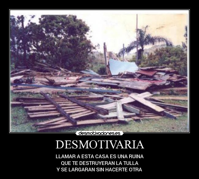 DESMOTIVARIA - LLAMAR A ESTA CASA ES UNA RUINA
QUE TE DESTRUYERAN LA TULLA
Y SE LARGARAN SIN HACERTE OTRA