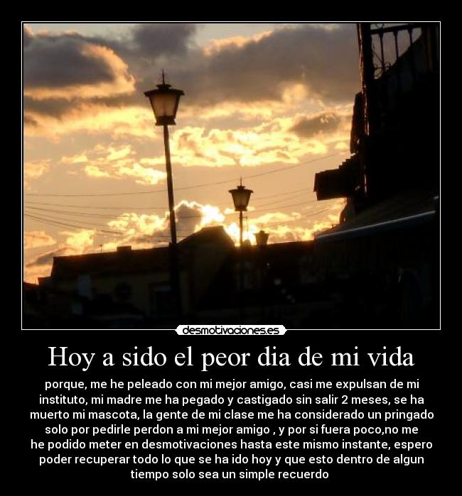 Hoy a sido el peor dia de mi vida - porque, me he peleado con mi mejor amigo, casi me expulsan de mi
instituto, mi madre me ha pegado y castigado sin salir 2 meses, se ha
muerto mi mascota, la gente de mi clase me ha considerado un pringado
solo por pedirle perdon a mi mejor amigo , y por si fuera poco,no me
he podido meter en desmotivaciones hasta este mismo instante, espero
poder recuperar todo lo que se ha ido hoy y que esto dentro de algun
tiempo solo sea un simple recuerdo