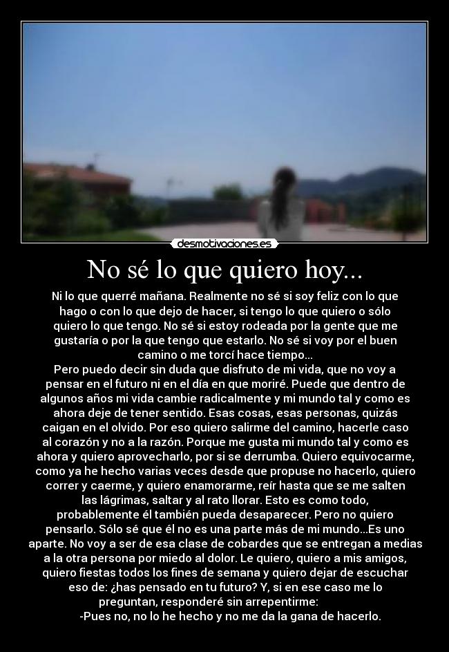 No sé lo que quiero hoy... - Ni lo que querré mañana. Realmente no sé si soy feliz con lo que
hago o con lo que dejo de hacer, si tengo lo que quiero o sólo
quiero lo que tengo. No sé si estoy rodeada por la gente que me
gustaría o por la que tengo que estarlo. No sé si voy por el buen
camino o me torcí hace tiempo...
Pero puedo decir sin duda que disfruto de mi vida, que no voy a
pensar en el futuro ni en el día en que moriré. Puede que dentro de
algunos años mi vida cambie radicalmente y mi mundo tal y como es
ahora deje de tener sentido. Esas cosas, esas personas, quizás
caigan en el olvido. Por eso quiero salirme del camino, hacerle caso
al corazón y no a la razón. Porque me gusta mi mundo tal y como es
ahora y quiero aprovecharlo, por si se derrumba. Quiero equivocarme,
como ya he hecho varias veces desde que propuse no hacerlo, quiero
correr y caerme, y quiero enamorarme, reír hasta que se me salten
las lágrimas, saltar y al rato llorar. Esto es como todo,
probablemente él también pueda desaparecer. Pero no quiero
pensarlo. Sólo sé que él no es una parte más de mi mundo...Es uno
aparte. No voy a ser de esa clase de cobardes que se entregan a medias
a la otra persona por miedo al dolor. Le quiero, quiero a mis amigos,
quiero fiestas todos los fines de semana y quiero dejar de escuchar
eso de: ¿has pensado en tu futuro? Y, si en ese caso me lo
preguntan, responderé sin arrepentirme:
-Pues no, no lo he hecho y no me da la gana de hacerlo.