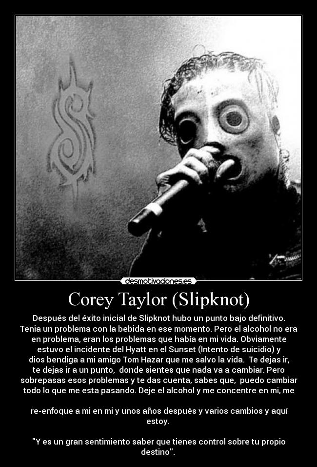 Corey Taylor (Slipknot) - Después del éxito inicial de Slipknot hubo un punto bajo definitivo.
Tenia un problema con la bebida en ese momento. Pero el alcohol no era
en problema, eran los problemas que había en mi vida. Obviamente
estuvo el incidente del Hyatt en el Sunset (Intento de suicidio) y
dios bendiga a mi amigo Tom Hazar que me salvo la vida.  Te dejas ir,
te dejas ir a un punto,  donde sientes que nada va a cambiar. Pero
sobrepasas esos problemas y te das cuenta, sabes que,  puedo cambiar
todo lo que me esta pasando. Deje el alcohol y me concentre en mi, me

 re-enfoque a mi en mi y unos años después y varios cambios y aquí
estoy. 

Y es un gran sentimiento saber que tienes control sobre tu propio
destino. 