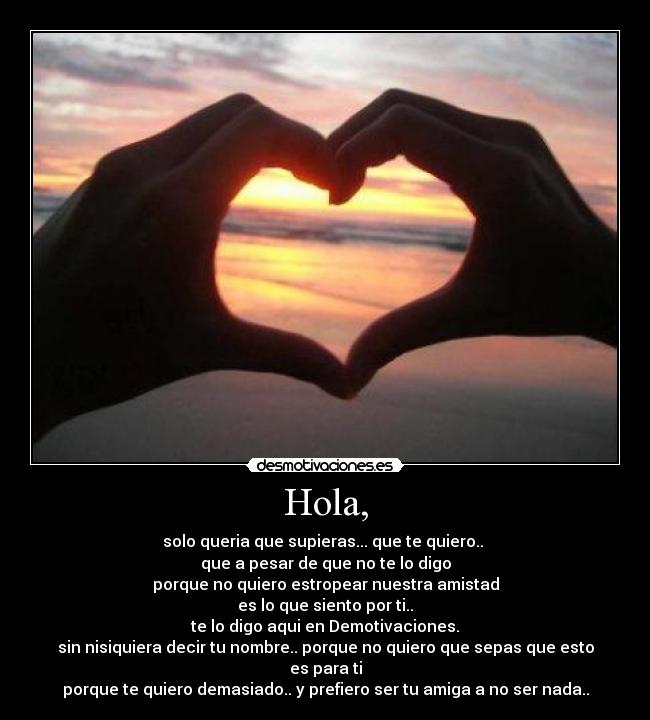 Hola, - solo queria que supieras... que te quiero..
que a pesar de que no te lo digo
porque no quiero estropear nuestra amistad
es lo que siento por ti..
te lo digo aqui en Demotivaciones.
sin nisiquiera decir tu nombre.. porque no quiero que sepas que esto es para ti
porque te quiero demasiado.. y prefiero ser tu amiga a no ser nada..