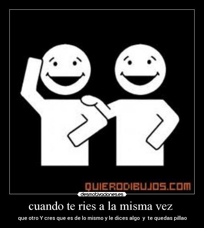 cuando te ries a la misma vez - que otro Y cres que es de lo mismo y le dices algo y te quedas pillao