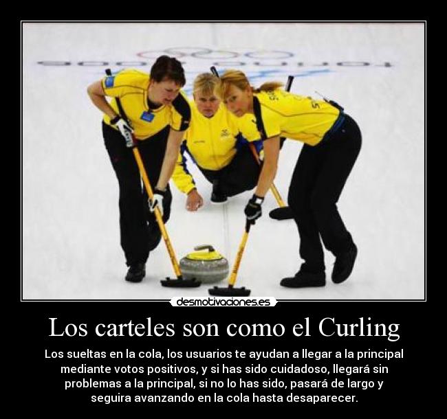 Los carteles son como el Curling - Los sueltas en la cola, los usuarios te ayudan a llegar a la principal
mediante votos positivos, y si has sido cuidadoso, llegará sin
problemas a la principal, si no lo has sido, pasará de largo y
seguira avanzando en la cola hasta desaparecer.