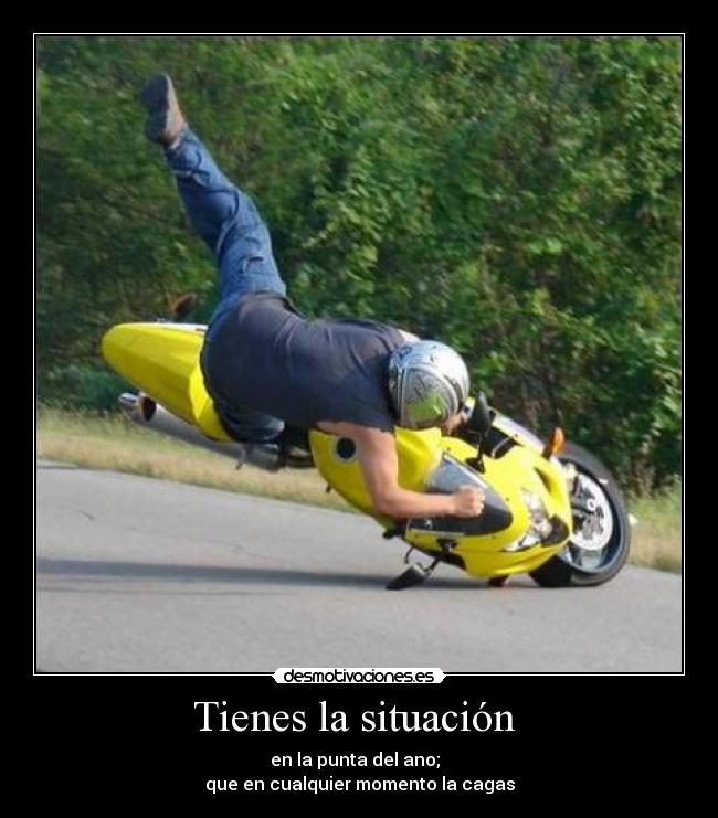 Tienes la situación - en la punta del ano;
que en cualquier momento la cagas