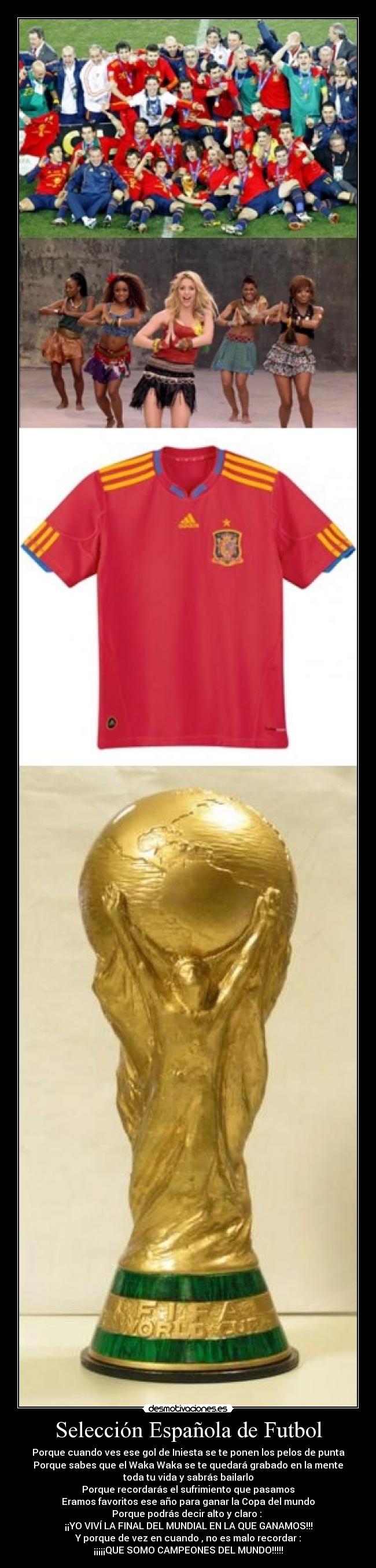 Selección Española de Futbol - Porque cuando ves ese gol de Iniesta se te ponen los pelos de punta
Porque sabes que el Waka Waka se te quedará grabado en la mente
toda tu vida y sabrás bailarlo
Porque recordarás el sufrimiento que pasamos
Eramos favoritos ese año para ganar la Copa del mundo
Porque podrás decir alto y claro :
¡¡YO VIVÍ LA FINAL DEL MUNDIAL EN LA QUE GANAMOS!!!
Y porque de vez en cuando , no es malo recordar :
¡¡¡¡¡QUE SOMO CAMPEONES DEL MUNDO!!!!!