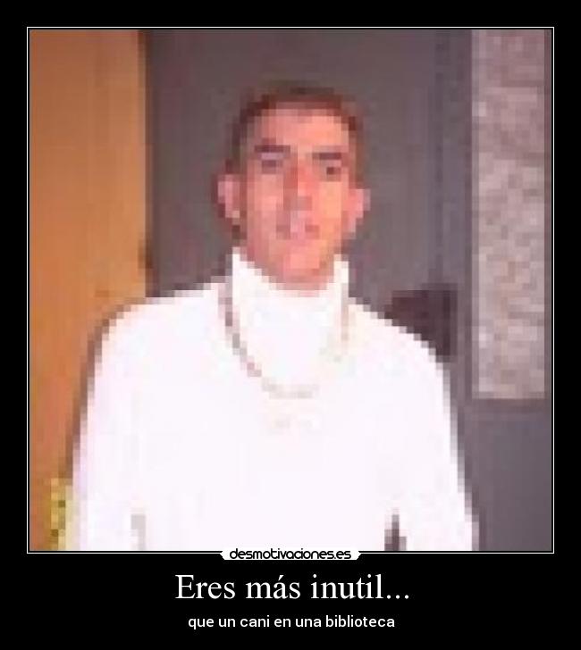 Eres más inutil... -