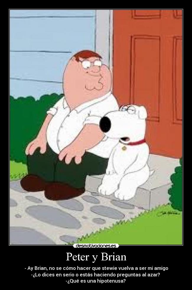 Peter y Brian - - Ay Brian, no se cómo hacer que stewie vuelva a ser mi amigo
-¿Lo dices en serio o estás haciendo preguntas al azar?
-¿Qué es una hipotenusa?