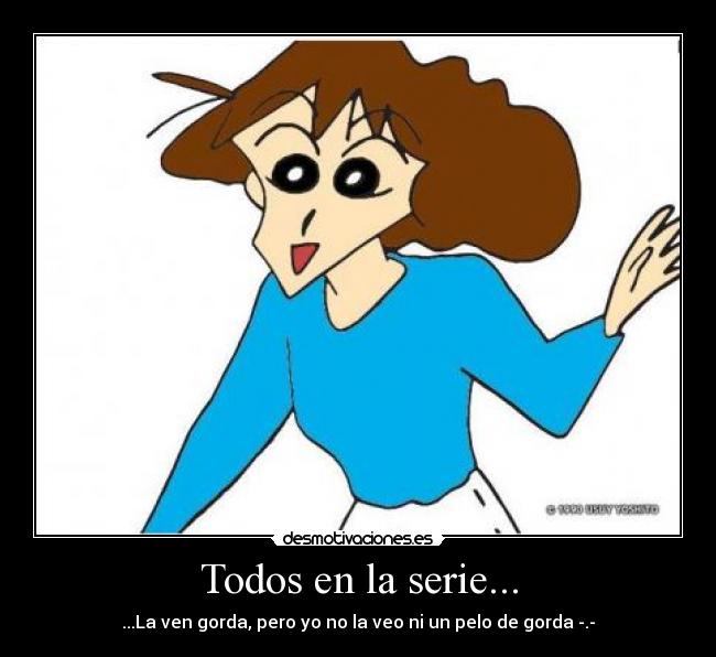 Todos en la serie... - ...La ven gorda, pero yo no la veo ni un pelo de gorda -.-