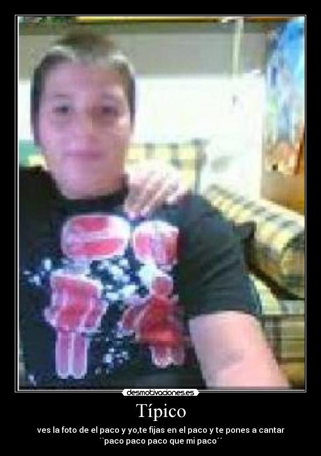 Típico - ves la foto de el paco y yo,te fijas en el paco y te pones a cantar
``paco paco paco que mi paco´´