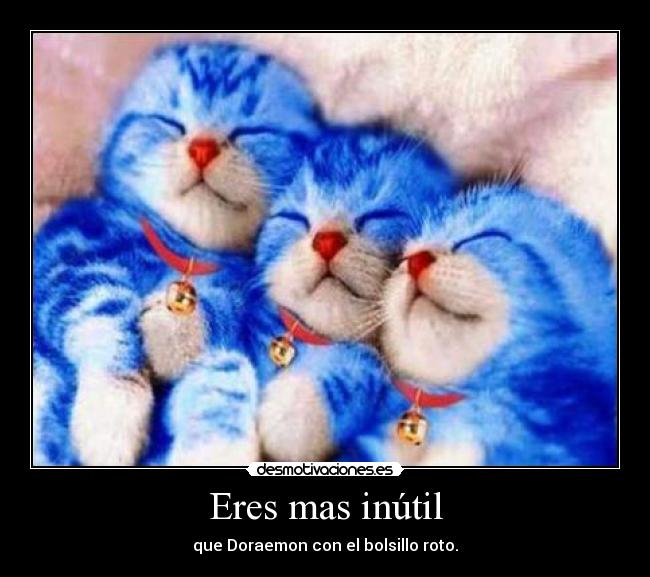 Eres mas inútil - que Doraemon con el bolsillo roto.