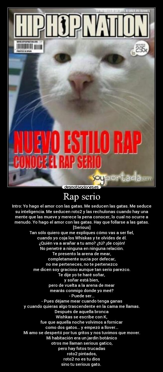 Rap serio - Intro: Yo hago el amor con las gatas. Me seducen las gatas. Me seduce
su inteligencia. Me seducen roto2 y las rechulonas cuando hay una
mente que las mueve y merece la pena conocer, lo cual no ocurre a
menudo. Yo hago el amor con las gatas. Hay que follarse a las gatas.
[Serious]
Tan sólo quiero que me expliques cómo vas a ser fiel,
cuando yo coja los Whiskas y te olvides de él.
¿Quién va a arañar a tu amo? ¿tú? ¡de cojón!
No penetré a ninguna en ninguna relación.
Te presento la arena de mear,
completamente sucia por defecar,
no me perteneces, no te pertenezco
me dicen soy gracioso aunque tan serio parezco.
Te dije yo te haré soñar,
y soñar está bien,
pero de vuelta a la arena de mear
mearás conmigo donde yo meé?
- Puede ser...
- Pues déjame mear cuando tenga ganas
y cuando quieras algo trascendente en la cama me llamas.
Después de aquella bronca
Wishkas se escribe con K,
fue que aquella noche volvimos a fornicar
como dos gatos... y empezó a llover...
Mi amo se despertó por tus gritos y nos tuvimos que mover.
Mi habitación era un jardín botánico
otros me llaman serious gatico,
pero hay fotos trucadas
roto2 pintados,
roto2 no es tu dios
sino tu serious gato. 