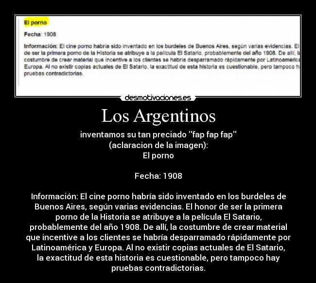 Los Argentinos - inventamos su tan preciado fap fap fap
(aclaracion de la imagen):
El porno
Fecha: 1908
Información: El cine porno habría sido inventado en los burdeles de
Buenos Aires, según varias evidencias. El honor de ser la primera
porno de la Historia se atribuye a la película El Satario,
probablemente del año 1908. De allí, la costumbre de crear material
que incentive a los clientes se habría desparramado rápidamente por
Latinoamérica y Europa. Al no existir copias actuales de El Satario,
la exactitud de esta historia es cuestionable, pero tampoco hay
pruebas contradictorias.