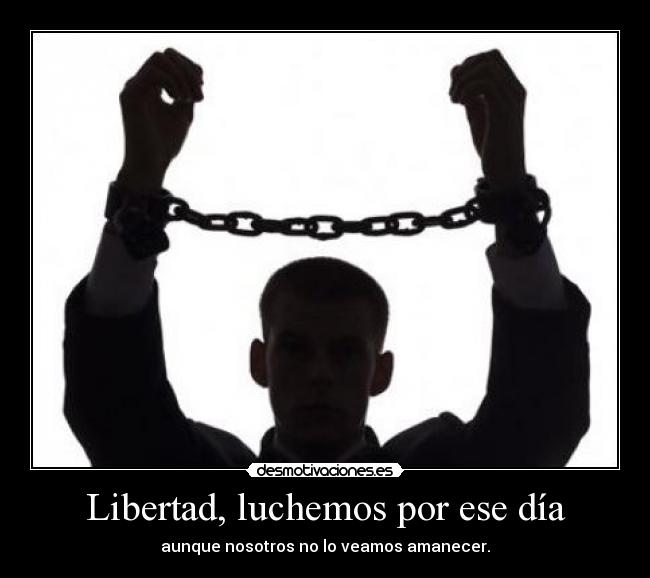 Libertad, luchemos por ese día - aunque nosotros no lo veamos amanecer.