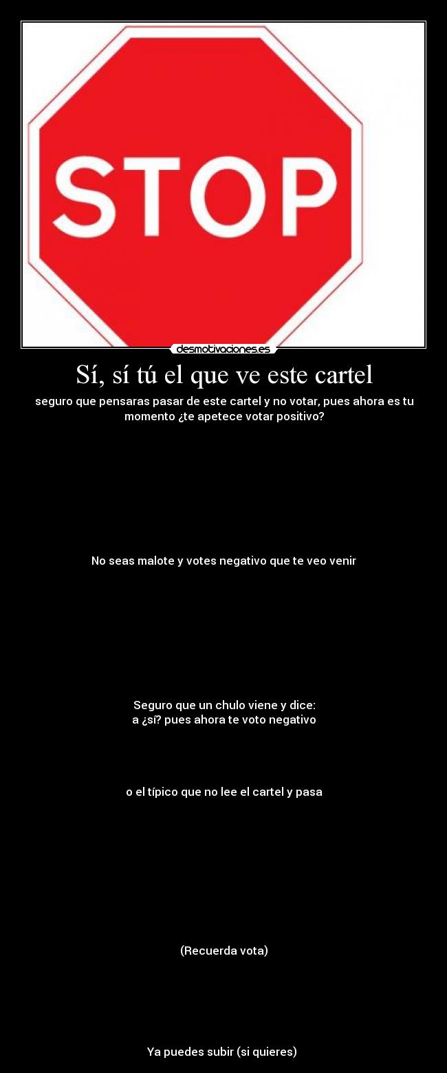 Sí, sí tú el que ve este cartel - seguro que pensaras pasar de este cartel y no votar, pues ahora es tu
momento ¿te apetece votar positivo?









No seas malote y votes negativo que te veo venir









Seguro que un chulo viene y dice:
a ¿sí? pues ahora te voto negativo




o el típico que no lee el cartel y pasa










(Recuerda vota)






Ya puedes subir (si quieres) 