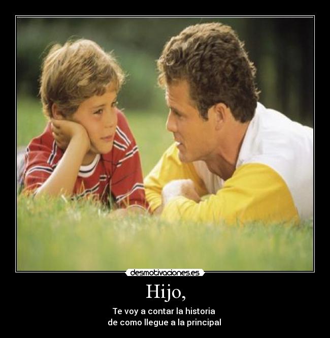 Hijo, - Te voy a contar la historia 
de como llegue a la principal 