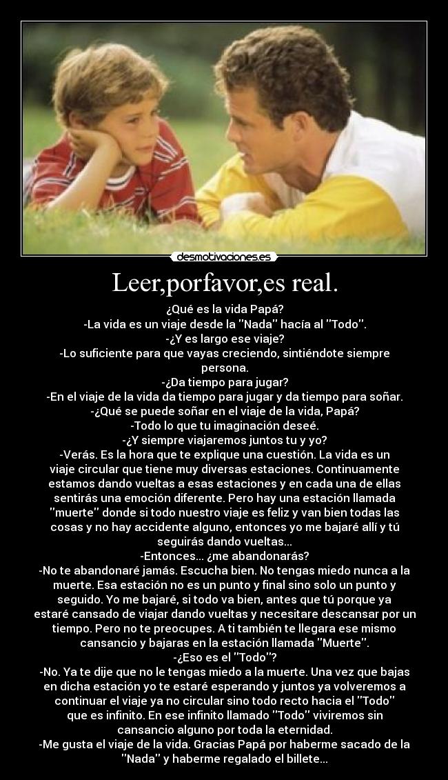 Leer,porfavor,es real. - ¿Qué es la vida Papá?
-La vida es un viaje desde la Nada hacía al Todo.
-¿Y es largo ese viaje?
-Lo suficiente para que vayas creciendo, sintiéndote siempre
persona.
-¿Da tiempo para jugar?
-En el viaje de la vida da tiempo para jugar y da tiempo para soñar.
-¿Qué se puede soñar en el viaje de la vida, Papá?
-Todo lo que tu imaginación deseé.
-¿Y siempre viajaremos juntos tu y yo?
-Verás. Es la hora que te explique una cuestión. La vida es un
viaje circular que tiene muy diversas estaciones. Continuamente
estamos dando vueltas a esas estaciones y en cada una de ellas
sentirás una emoción diferente. Pero hay una estación llamada
muerte donde si todo nuestro viaje es feliz y van bien todas las
cosas y no hay accidente alguno, entonces yo me bajaré allí y tú
seguirás dando vueltas...
-Entonces... ¿me abandonarás?
-No te abandonaré jamás. Escucha bien. No tengas miedo nunca a la
muerte. Esa estación no es un punto y final sino solo un punto y
seguido. Yo me bajaré, si todo va bien, antes que tú porque ya
estaré cansado de viajar dando vueltas y necesitare descansar por un
tiempo. Pero no te preocupes. A ti también te llegara ese mismo
cansancio y bajaras en la estación llamada Muerte.
-¿Eso es el Todo?
-No. Ya te dije que no le tengas miedo a la muerte. Una vez que bajas
en dicha estación yo te estaré esperando y juntos ya volveremos a
continuar el viaje ya no circular sino todo recto hacia el Todo
que es infinito. En ese infinito llamado Todo viviremos sin
cansancio alguno por toda la eternidad.
-Me gusta el viaje de la vida. Gracias Papá por haberme sacado de la
Nada y haberme regalado el billete...