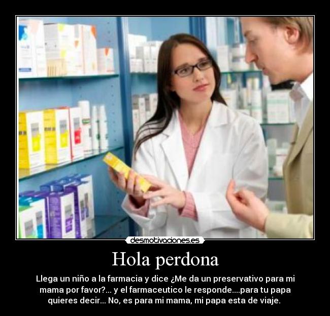 Hola perdona - Llega un niño a la farmacia y dice ¿Me da un preservativo para mi
mama por favor?... y el farmaceutico le responde....para tu papa
quieres decir... No, es para mi mama, mi papa esta de viaje.