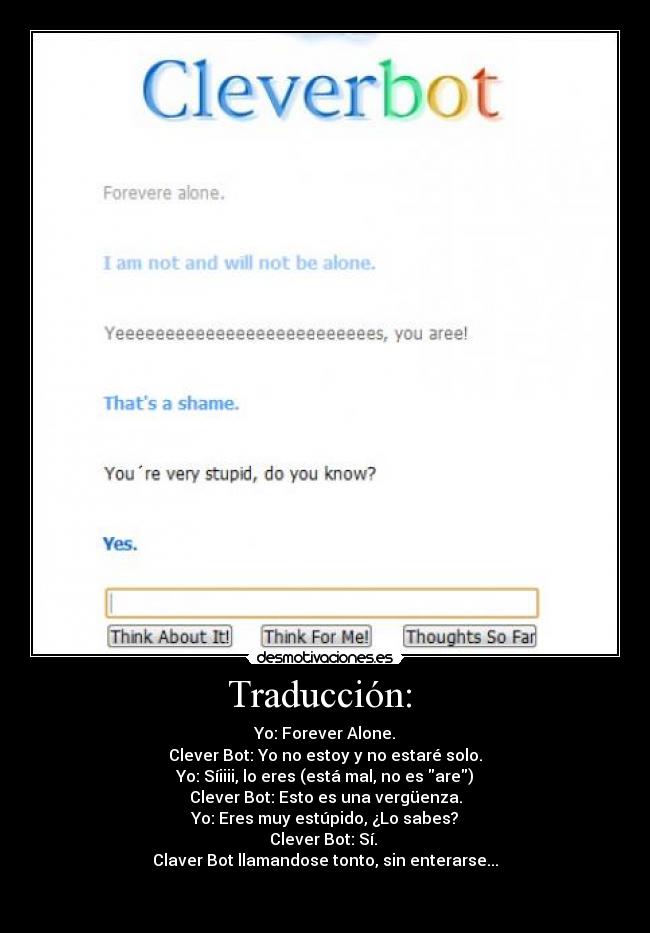 Traducción: - Yo: Forever Alone.
Clever Bot: Yo no estoy y no estaré solo.
Yo: Síiiii, lo eres (está mal, no es are)
Clever Bot: Esto es una vergüenza.
Yo: Eres muy estúpido, ¿Lo sabes?
Clever Bot: Sí.
Claver Bot llamandose tonto, sin enterarse...
